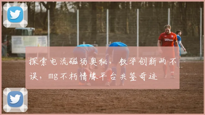 探索电流磁场奥秘，教学创新两不误，mg不朽情缘平台共鉴奇迹