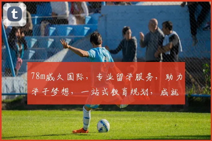 78m威久国际，专业留学服务，助力学子梦想，一站式教育规划，成就未来人生