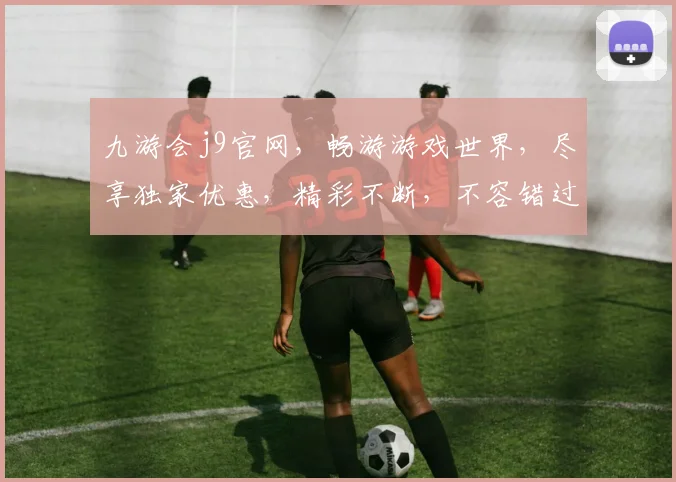 九游会j9官网，畅游游戏世界，尽享独家优惠，精彩不断，不容错过