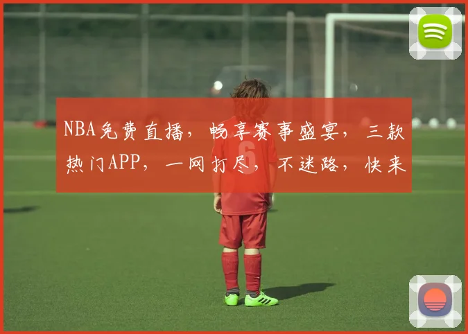 NBA免费直播，畅享赛事盛宴，三款热门APP，一网打尽，不迷路，快来看