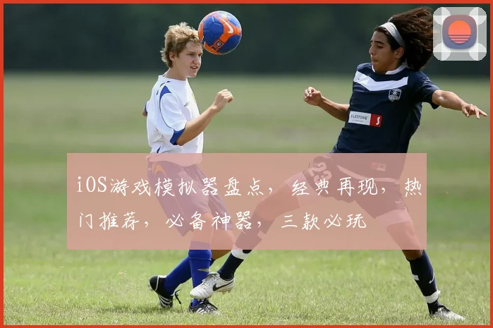 iOS游戏模拟器盘点，经典再现，热门推荐，必备神器，三款必玩