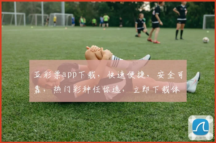 亚彩票app下载，快速便捷，安全可靠，热门彩种任你选，立即下载体验