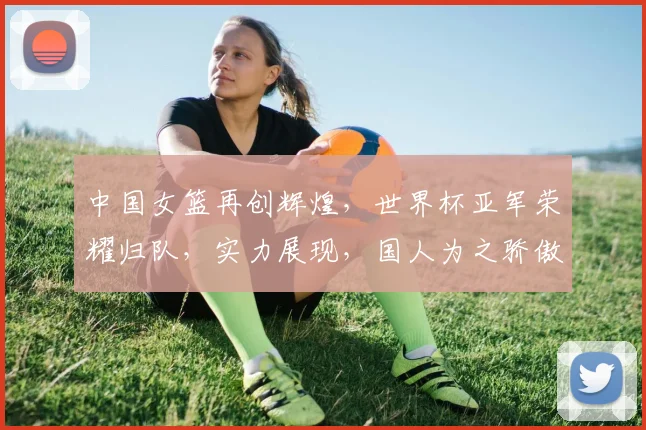 中国女篮再创辉煌，世界杯亚军荣耀归队，实力展现，国人为之骄傲